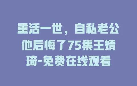 重活一世，自私老公他后悔了75集王婧琦-免费在线观看