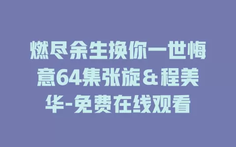 燃尽余生换你一世悔意64集张旋＆程美华-免费在线观看