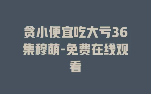 贪小便宜吃大亏36集穆萌-免费在线观看