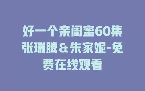 好一个亲闺蜜60集张瑞腾＆朱家妮-免费在线观看