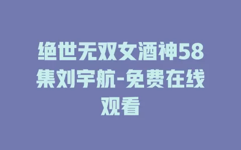 绝世无双女酒神58集刘宇航-免费在线观看
