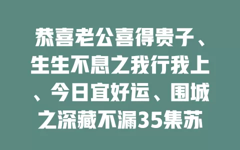 恭喜老公喜得贵子、生生不息之我行我上、今日宜好运、围城之深藏不漏35集苏文文-免费在线观看