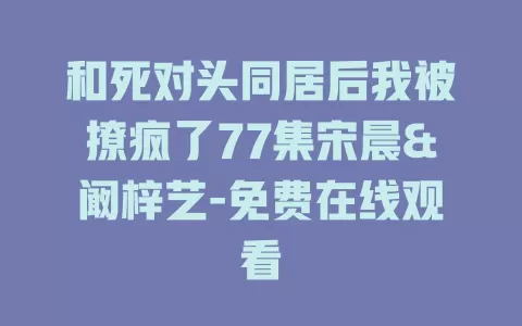 和死对头同居后我被撩疯了77集宋晨&阚梓艺-免费在线观看