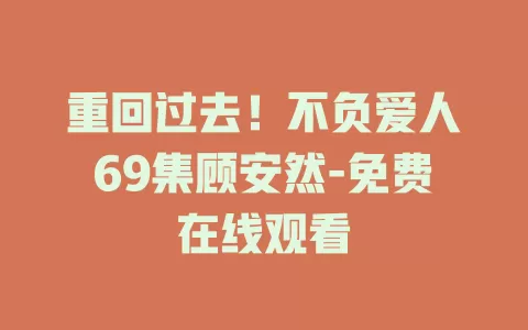 重回过去！不负爱人69集顾安然-免费在线观看