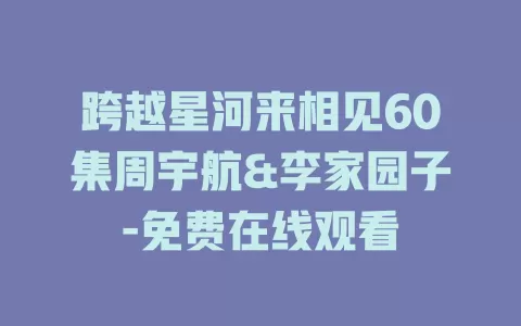 跨越星河来相见60集周宇航&李家园子-免费在线观看