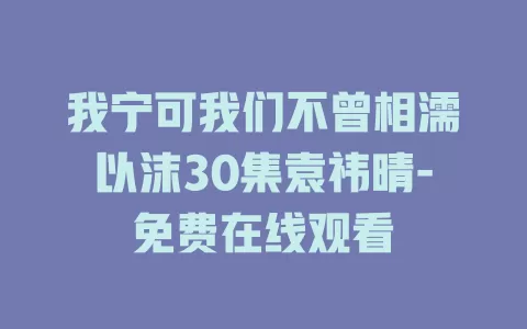 我宁可我们不曾相濡以沫30集袁祎晴-免费在线观看