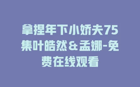 拿捏年下小娇夫75集叶皓然＆孟娜-免费在线观看
