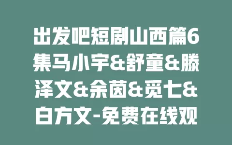 出发吧短剧山西篇6集马小宇&舒童&滕泽文&余茵&觅七&白方文-免费在线观看