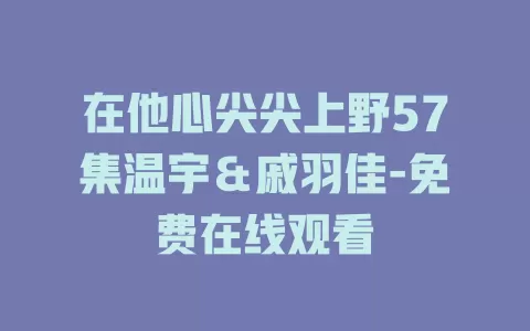 在他心尖尖上野57集温宇＆戚羽佳-免费在线观看