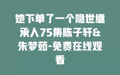 她下单了一个隐世继承人75集陈子轩&朱梦茹-免费在线观看