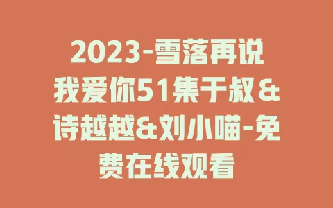 2023-雪落再说我爱你51集于叔＆诗越越&刘小喵-免费在线观看