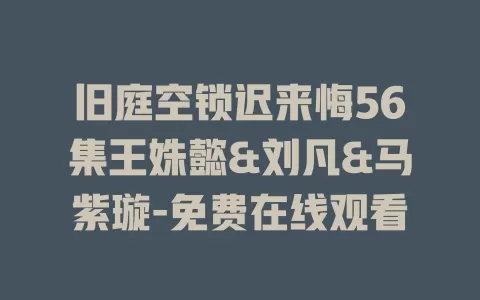 旧庭空锁迟来悔56集王姝懿&刘凡&马紫璇-免费在线观看