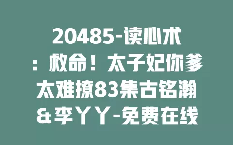 20485-读心术：救命！太子妃你爹太难撩83集古铭瀚＆李丫丫-免费在线观看