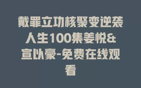 戴罪立功核聚变逆袭人生100集姜悦&宣以豪-免费在线观看