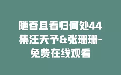 随春且看归何处44集汪天予&张珊珊-免费在线观看