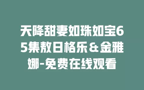 天降甜妻如珠如宝65集敖日格乐＆金雅娜-免费在线观看