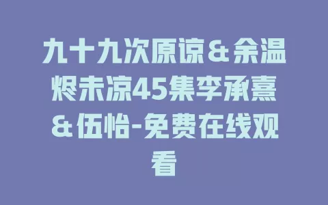 九十九次原谅＆余温烬未凉45集李承熹＆伍怡-免费在线观看