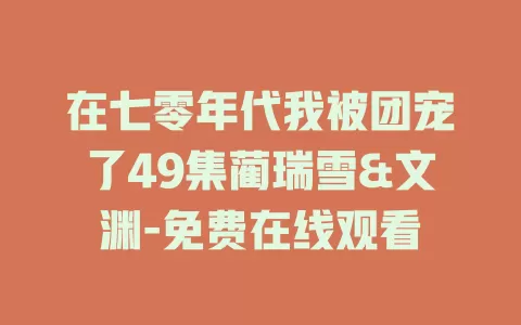 在七零年代我被团宠了49集蔺瑞雪&文渊-免费在线观看