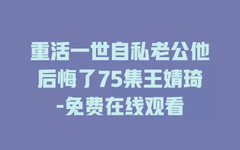 重活一世自私老公他后悔了75集王婧琦-免费在线观看