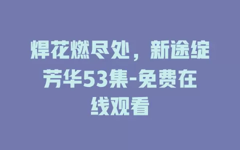 焊花燃尽处，新途绽芳华53集-免费在线观看