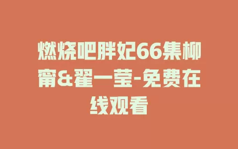 燃烧吧胖妃66集柳甯&翟一莹-免费在线观看