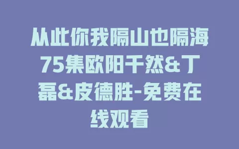 从此你我隔山也隔海75集欧阳千然&丁磊&皮德胜-免费在线观看