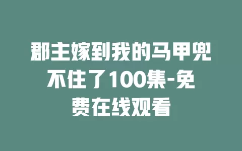 郡主嫁到我的马甲兜不住了100集-免费在线观看