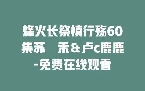 烽火长祭慎行殇60集苏袀禾＆卢c鹿鹿-免费在线观看